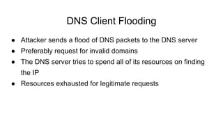 DNS Client Flooding
● Attacker sends a flood of DNS packets to the DNS server
● Preferably request for invalid domains
● The DNS server tries to spend all of its resources on finding
the IP
● Resources exhausted for legitimate requests
 