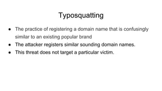 Typosquatting
● The practice of registering a domain name that is confusingly
similar to an existing popular brand
● The attacker registers similar sounding domain names.
● This threat does not target a particular victim.
 