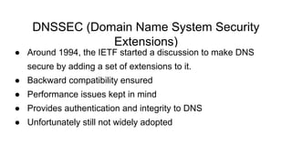DNSSEC (Domain Name System Security
Extensions)
● Around 1994, the IETF started a discussion to make DNS
secure by adding a set of extensions to it.
● Backward compatibility ensured
● Performance issues kept in mind
● Provides authentication and integrity to DNS
● Unfortunately still not widely adopted
 