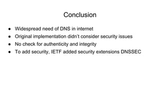 ● Widespread need of DNS in internet
● Original implementation didn’t consider security issues
● No check for authenticity and integrity
● To add security, IETF added security extensions DNSSEC
Conclusion
 