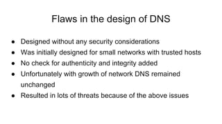 Flaws in the design of DNS
● Designed without any security considerations
● Was initially designed for small networks with trusted hosts
● No check for authenticity and integrity added
● Unfortunately with growth of network DNS remained
unchanged
● Resulted in lots of threats because of the above issues
 