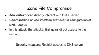 Zone File Compromise
● Administrator can directly interact with DNS Server
● Command line or GUI interface provided for configuration of
DNS records
● In this attack, the attacker first gains direct access to the
server
Security measure: Restrict access to DNS server
 