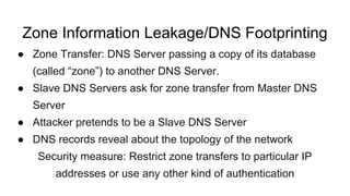 Zone Information Leakage/DNS Footprinting
● Zone Transfer: DNS Server passing a copy of its database
(called “zone”) to another DNS Server.
● Slave DNS Servers ask for zone transfer from Master DNS
Server
● Attacker pretends to be a Slave DNS Server
● DNS records reveal about the topology of the network
Security measure: Restrict zone transfers to particular IP
addresses or use any other kind of authentication
 