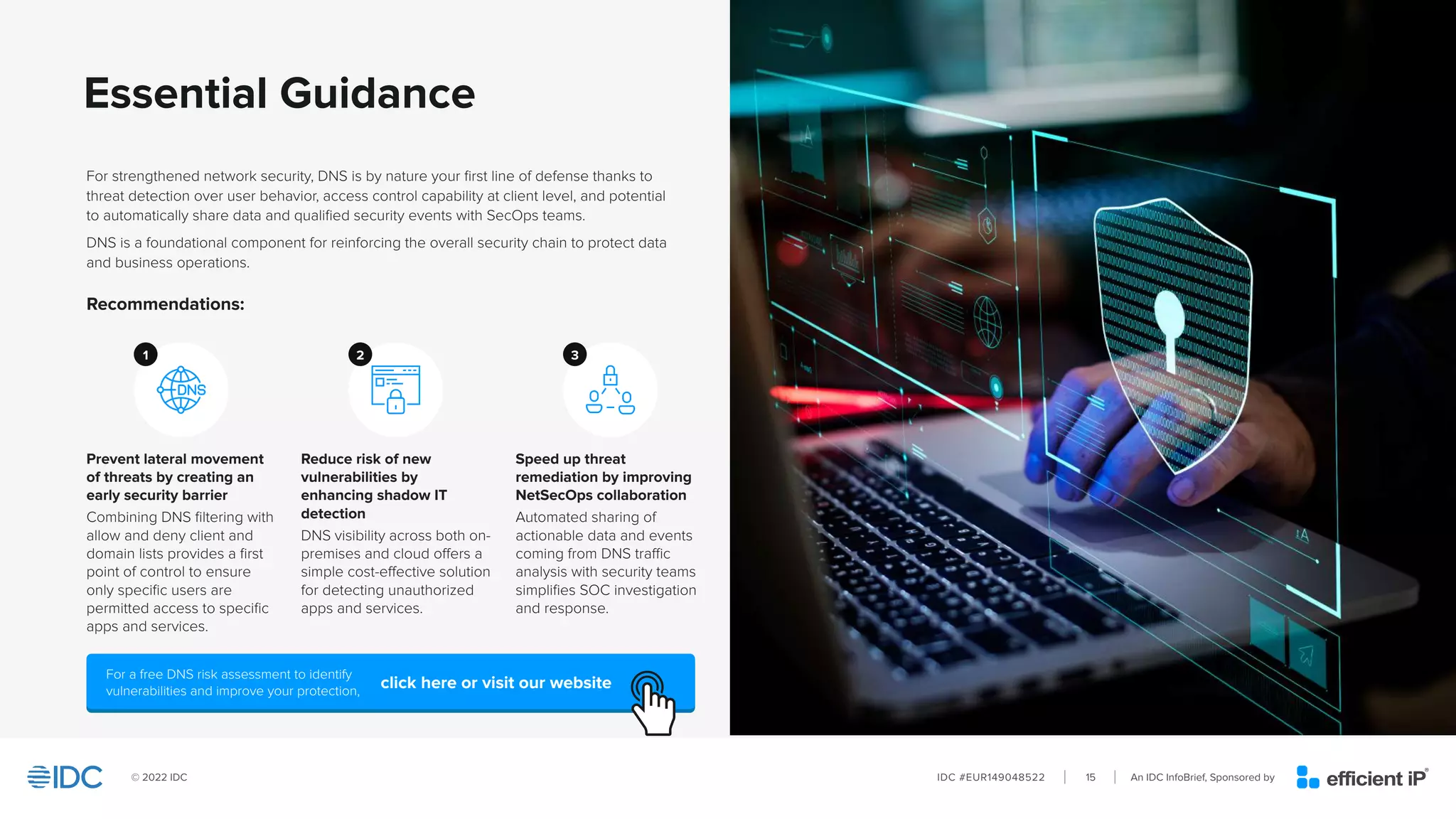 An IDC InfoBrief, Sponsored by
IDC #EUR149048522
© 2022 IDC 15
Essential Guidance
Recommendations:
3
For strengthened network security, DNS is by nature your first line of defense thanks to
threat detection over user behavior, access control capability at client level, and potential
to automatically share data and qualified security events with SecOps teams.
DNS is a foundational component for reinforcing the overall security chain to protect data
and business operations.
Prevent lateral movement
of threats by creating an
early security barrier
Combining DNS filtering with
allow and deny client and
domain lists provides a first
point of control to ensure
only specific users are
permitted access to specific
apps and services.
Speed up threat
remediation by improving
NetSecOps collaboration
Automated sharing of
actionable data and events
coming from DNS traffic
analysis with security teams
simplifies SOC investigation
and response.
Reduce risk of new
vulnerabilities by
enhancing shadow IT
detection
DNS visibility across both on-
premises and cloud offers a
simple cost-effective solution
for detecting unauthorized
apps and services.
1 2
For a free DNS risk assessment to identify
vulnerabilities and improve your protection, click here or visit our website
 