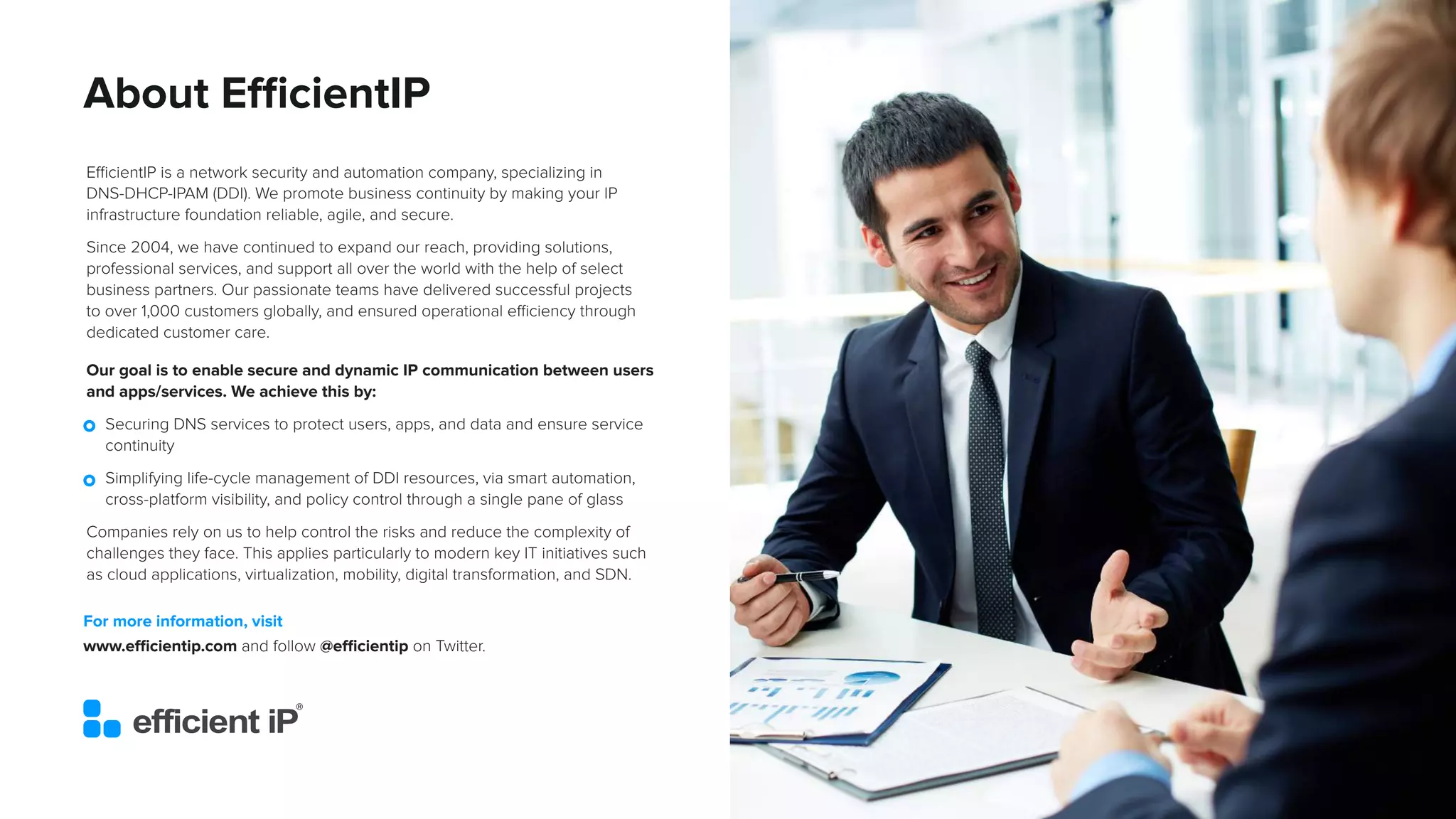 An IDC InfoBrief, Sponsored by
IDC #EUR149048522
© 2022 IDC 16
About EfficientIP
EfficientIP is a network security and automation company, specializing in
DNS-DHCP-IPAM (DDI). We promote business continuity by making your IP
infrastructure foundation reliable, agile, and secure.
Since 2004, we have continued to expand our reach, providing solutions,
professional services, and support all over the world with the help of select
business partners. Our passionate teams have delivered successful projects
to over 1,000 customers globally, and ensured operational efficiency through
dedicated customer care.
For more information, visit
www.efficientip.com and follow @efficientip on Twitter.
Our goal is to enable secure and dynamic IP communication between users
and apps/services. We achieve this by:
• Securing DNS services to protect users, apps, and data and ensure service
continuity
• Simplifying life-cycle management of DDI resources, via smart automation,
cross-platform visibility, and policy control through a single pane of glass
Companies rely on us to help control the risks and reduce the complexity of
challenges they face. This applies particularly to modern key IT initiatives such
as cloud applications, virtualization, mobility, digital transformation, and SDN.
 