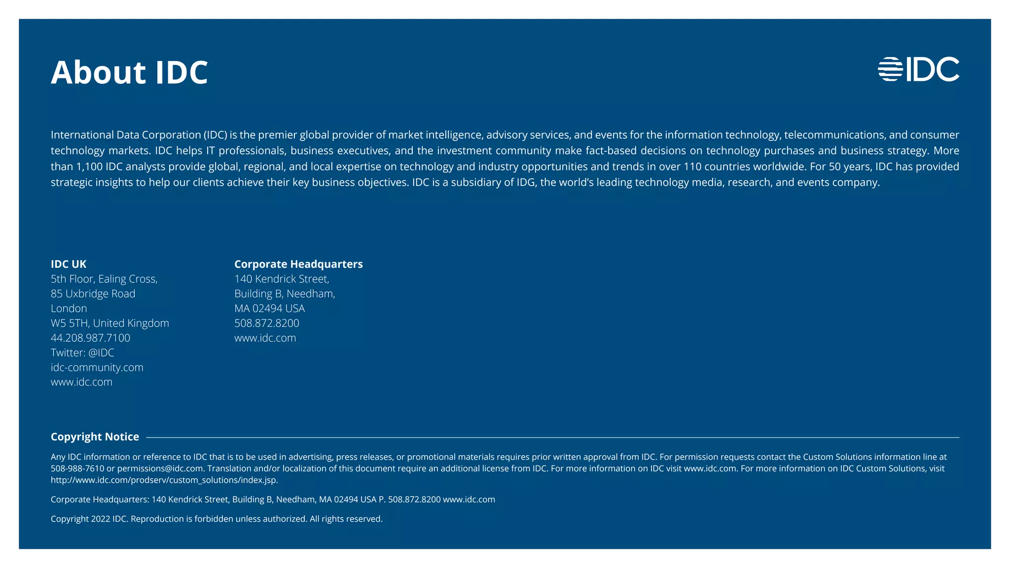 An IDC InfoBrief, Sponsored by
IDC #EUR149048522
© 2022 IDC 18
International Data Corporation (IDC) is the premier global provider of market intelligence, advisory services, and events for the information technology, telecommunications, and consumer
technology markets. IDC helps IT professionals, business executives, and the investment community make fact-based decisions on technology purchases and business strategy. More
than 1,100 IDC analysts provide global, regional, and local expertise on technology and industry opportunities and trends in over 110 countries worldwide. For 50 years, IDC has provided
strategic insights to help our clients achieve their key business objectives. IDC is a subsidiary of IDG, the world’s leading technology media, research, and events company.
Copyright Notice
Any IDC information or reference to IDC that is to be used in advertising, press releases, or promotional materials requires prior written approval from IDC. For permission requests contact the Custom Solutions information line at
508-988-7610 or permissions@idc.com. Translation and/or localization of this document require an additional license from IDC. For more information on IDC visit www.idc.com. For more information on IDC Custom Solutions, visit
http://www.idc.com/prodserv/custom_solutions/index.jsp.
Corporate Headquarters: 140 Kendrick Street, Building B, Needham, MA 02494 USA P. 508.872.8200 www.idc.com
Copyright 2022 IDC. Reproduction is forbidden unless authorized. All rights reserved.
IDC UK
5th Floor, Ealing Cross,
85 Uxbridge Road
London
W5 5TH, United Kingdom
44.208.987.7100
Twitter: @IDC
idc-community.com
www.idc.com
Corporate Headquarters
140 Kendrick Street,
Building B, Needham,
MA 02494 USA
508.872.8200
www.idc.com
About IDC
 