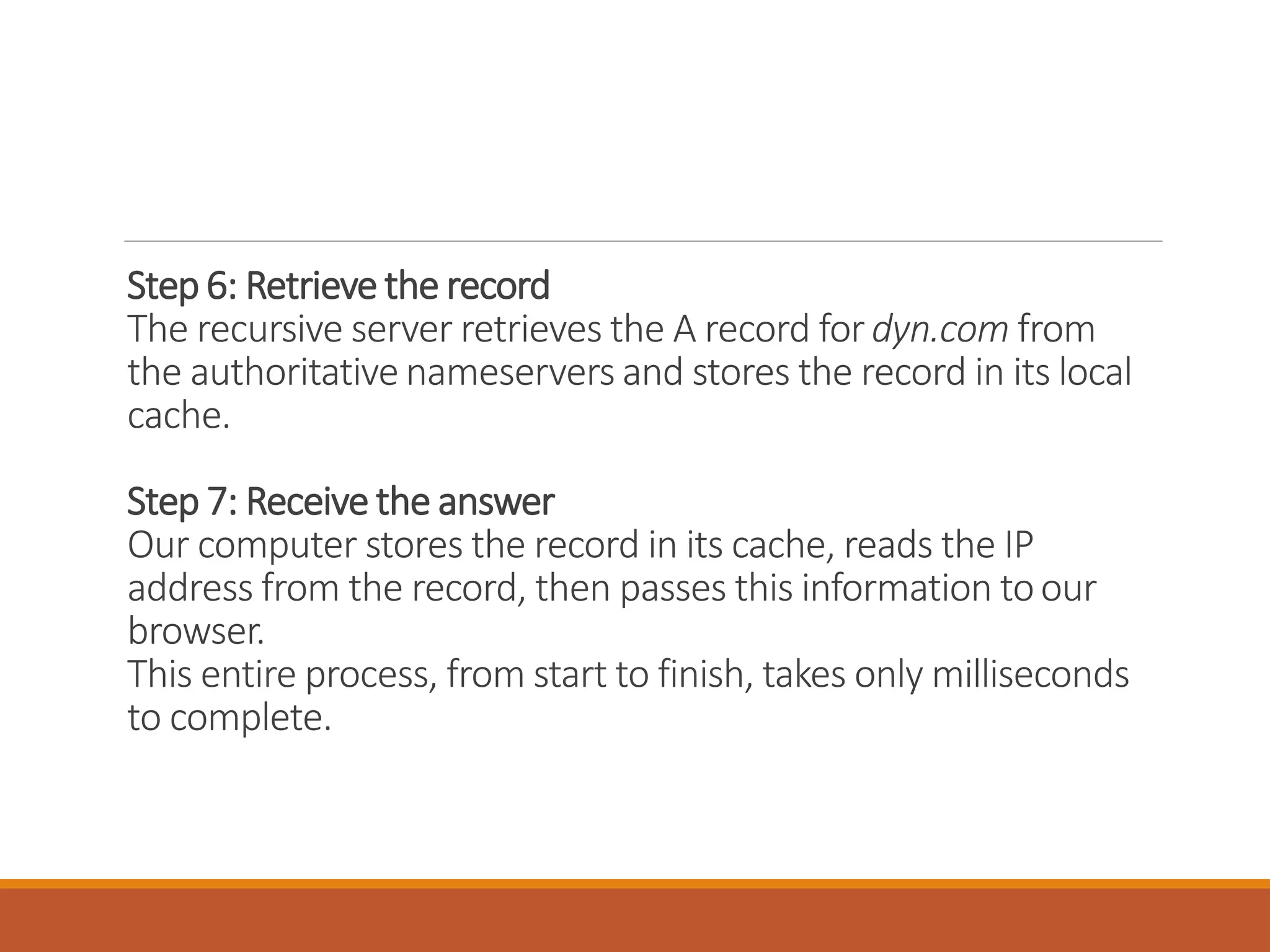 Step 6: Retrieve the record
The recursive server retrieves the A record fordyn.com from
the authoritative nameservers and stores the record in its local
cache.
Step 7: Receive the answer
Our computer stores the record in its cache, reads the IP
address from the record, then passes this information toour
browser.
This entire process, from start to finish, takes only milliseconds
to complete.
 
