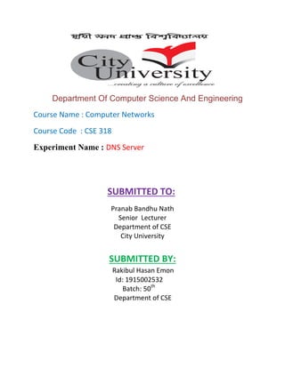 Department Of Computer Science And Engineering
Course Name : Computer Networks
Course Code : CSE 318
Experiment Name : DNS Server
SUBMITTED TO:
Pranab Bandhu Nath
Senior Lecturer
Department of CSE
City University
SUBMITTED BY:
Rakibul Hasan Emon
Id: 1915002532
Batch: 50th
Department of CSE
 