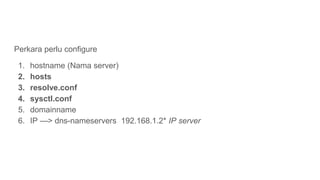 Perkara perlu configure
1. hostname (Nama server)
2. hosts
3. resolve.conf
4. sysctl.conf
5. domainname
6. IP —> dns-names...
