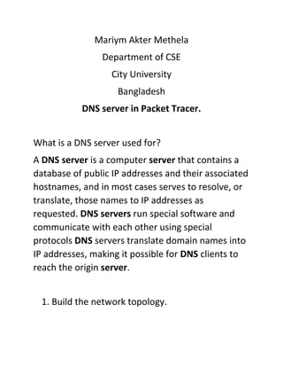 Mariym Akter Methela
Department of CSE
City University
Bangladesh
DNS server in Packet Tracer.
What is a DNS server used for?
A DNS server is a computer server that contains a
database of public IP addresses and their associated
hostnames, and in most cases serves to resolve, or
translate, those names to IP addresses as
requested. DNS servers run special software and
communicate with each other using special
protocols DNS servers translate domain names into
IP addresses, making it possible for DNS clients to
reach the origin server.
1. Build the network topology.
 