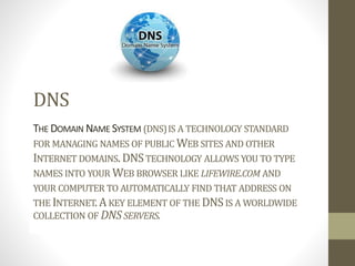 DNS
THE DOMAIN NAME SYSTEM (DNS)IS A TECHNOLOGY STANDARD
FOR MANAGING NAMES OF PUBLIC WEB SITES AND OTHER
INTERNET DOMAINS. DNSTECHNOLOGY ALLOWS YOU TO TYPE
NAMES INTO YOUR WEB BROWSER LIKE LIFEWIRE.COM AND
YOUR COMPUTER TO AUTOMATICALLY FIND THAT ADDRESS ON
THE INTERNET.AKEY ELEMENT OF THE DNSIS A WORLDWIDE
COLLECTION OF DNSSERVERS.
 