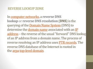 REVERSELOOKUPZONE
Incomputernetworks,areverseDNS
lookup orreverseDNSresolution(DNS) isthe
queryingoftheDomainNameSystem(DNS)to
determinethedomainnameassociatedwithanIP
address–thereverseoftheusual"forward"DNSlookup
ofanIPaddressfromadomainname.Theprocessof
reverseresolvinganIPaddressusesPTR records.The
reverseDNSdatabaseoftheInternetisrootedin
thearpatop-leveldomain.
 