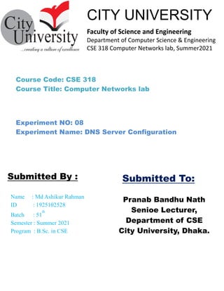````````````––
Pranab Bandhu Nath
Senioe Lecturer,
Department of CSE
City University, Dhaka.
Name : Md Ashikur Rahman
ID : 1925102528
Batch : 51
th
Semester : Summer 2021
Program : B.Sc. in CSE
Submitted By :
CITY UNIVERSITY
Faculty of Science and Engineering
Department of Computer Science & Engineering
CSE 318 Computer Networks lab, Summer2021
Submitted To:
Course Code: CSE 318
Course Title: Computer Networks lab
Experiment NO: 08
Experiment Name: DNS Server Configuration
 