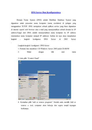 DNS Server Dan Konfigurasinya
Domain Name System (DNS) adalah Distribute Database System yang
digunakan untuk pencarian nama komputer (name resolution) di jaringan yang
menggunakan TCP/IP. DNS merupakan sebuah aplikasi service yang biasa digunakan
di internet seperti web browser atau e-mail yang menerjemahkan sebuah domain ke IP
address.Fungsi dari DNS adalah menerjemahkan nama komputer ke IP address
(memetakan nama komputer menjadi IP address). berikut ini saya akan menjelaskan
langkah - langkah konfigurasi DNS Server di 2003 Server
.
Langkah-langkah konfigurasi DNS Server
1. Pertama kita masukkan CD Windows Server 2003 pada CD-ROM
2. Mulai dengan klik start menu
3. Lalu pilih “Control Panel”
4. Kemudian pilih “add or remove programs”. Setelah anda memilih Add or
remove a rool, computer akan bekerja dan segera tampil tayangan
berikutnya.
 