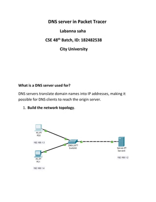 DNS server in Packet Tracer
Labanna saha
CSE 48th
Batch, ID: 182482538
City University
What is a DNS server used for?
DNS servers translate domain names into IP addresses, making it
possible for DNS clients to reach the origin server.
1. Build the network topology.
 