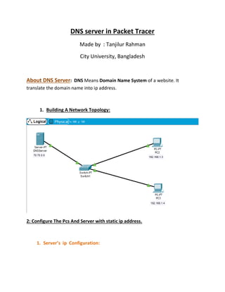 DNS server in Packet Tracer
Made by : Tanjilur Rahman
City University, Bangladesh
: DNS Means Domain Name System of a website. It
About DNS Server
translate the domain name into ip address.
1. Building A Network Topology:
2: Configure The Pcs And Server with static ip address.
1. Server’s ip Configuration:
 