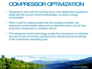 COMPRESSOR OPTIMIZATION Designed to work with the existing aircon and refrigeration equipment, along with the current control methodology, to reduce energy consumption  When a call for cooling comes from the existing controller, the advanced control module takes over to determine when and for how long each compressor or unloader will run  This advanced control technology enable the compressor to maximize the rate of heat removal by optimizing the natural physical properties of the compressor operating cycle  