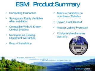 ESM ™  Product Summary Compelling Economics Savings are Easily Verifiable After Installation Compatible With All Known Control Systems No Impact on Existing Equipment Warranties Ease of Installation Ability to Capitalize on Incentives / Rebates Proven Track Record Product Liability Protection 12 Month Manufacturers Warranty   