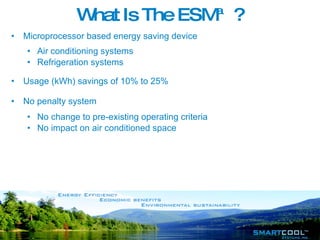 What Is The  ESM™ ? Microprocessor based energy saving device Air conditioning systems  Refrigeration systems Usage (kWh) savings of 10% to 25% No penalty system No change to pre-existing operating criteria No impact on air conditioned space 