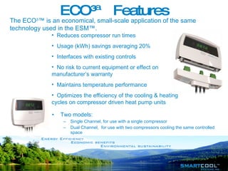 ECO³™ Features Two models:  Single Channel, for use with a single compressor Dual Channel,  for use with two compressors cooling the same controlled space Reduces compressor run times Usage (kWh) savings averaging 20% Interfaces with existing controls No risk to current equipment or effect on manufacturer’s warranty Maintains temperature performance Optimizes the efficiency of the cooling & heating cycles on compressor driven heat pump units The ECO 3 ™ is an economical, small-scale application of the same technology used in the ESM™. 