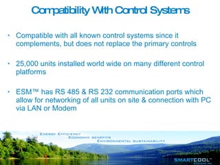 Compatibility With Control Systems Compatible with all known control systems since it complements, but does not replace the primary controls 25,000 units installed world wide on many different control platforms ESM™ has RS 485 & RS 232 communication ports which allow for networking of all units on site & connection with PC via LAN or Modem 