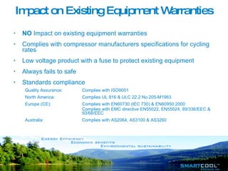NO  Impact on existing equipment warranties  Complies with compressor manufacturers specifications for cycling rates Low voltage product with a fuse to protect existing equipment Always fails to safe Standards compliance Quality Assurance:  Complies with ISO9001 North America:  Complies UL 916 & ULC 22.2 No.205-M1983 Europe (CE): Complies with EN60730 (IEC 730) & EN60950:2000 Complies with EMC directive EN55022, EN55024, 89/336/EEC &  93/68/EEC Australia: Complies with AS2064, AS3100 & AS3260 Impact on Existing Equipment Warranties 