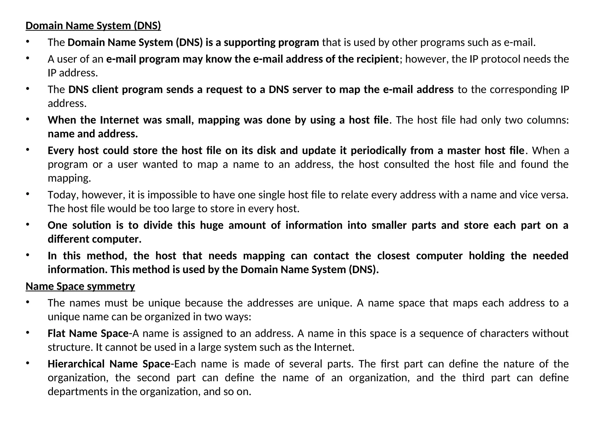 Domain Name System (DNS) • The Domain Name System (DNS) is a supporting program that is used by other programs such as e-mail. • A user of an e-mail program may know the e-mail address of the recipient; however, the IP protocol needs the IP address. • The DNS client program sends a request to a DNS server to map the e-mail address to the corresponding IP address. • When the Internet was small, mapping was done by using a host file. The host file had only two columns: name and address. • Every host could store the host file on its disk and update it periodically from a master host file. When a program or a user wanted to map a name to an address, the host consulted the host file and found the mapping. • Today, however, it is impossible to have one single host file to relate every address with a name and vice versa. The host file would be too large to store in every host. • One solution is to divide this huge amount of information into smaller parts and store each part on a different computer. • In this method, the host that needs mapping can contact the closest computer holding the needed information. This method is used by the Domain Name System (DNS). Name Space symmetry • The names must be unique because the addresses are unique. A name space that maps each address to a unique name can be organized in two ways: • Flat Name Space-A name is assigned to an address. A name in this space is a sequence of characters without structure. It cannot be used in a large system such as the Internet. • Hierarchical Name Space-Each name is made of several parts. The first part can define the nature of the organization, the second part can define the name of an organization, and the third part can define departments in the organization, and so on. 