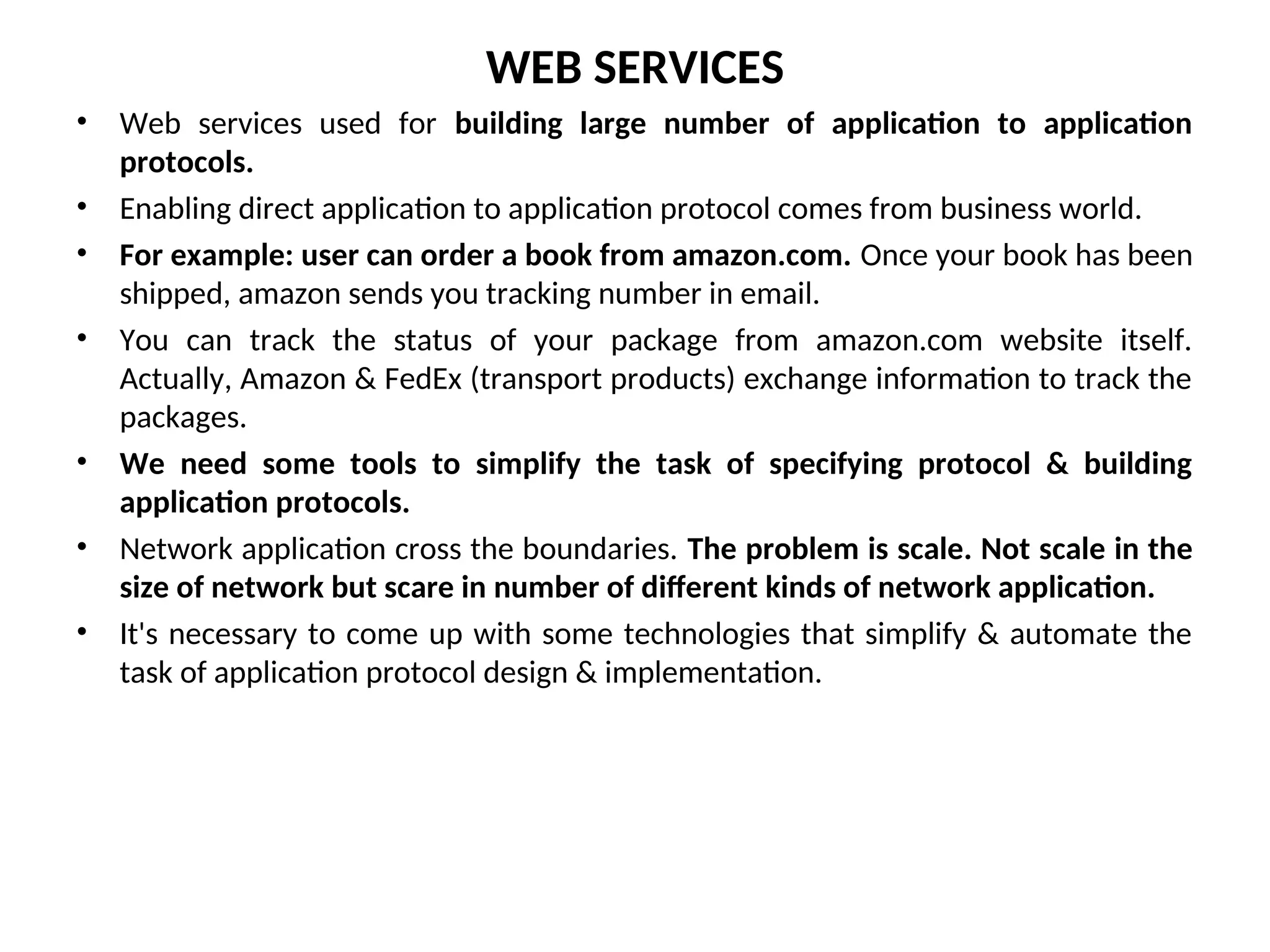 WEB SERVICES • Web services used for building large number of application to application protocols. • Enabling direct application to application protocol comes from business world. • For example: user can order a book from amazon.com. Once your book has been shipped, amazon sends you tracking number in email. • You can track the status of your package from amazon.com website itself. Actually, Amazon & FedEx (transport products) exchange information to track the packages. • We need some tools to simplify the task of specifying protocol & building application protocols. • Network application cross the boundaries. The problem is scale. Not scale in the size of network but scare in number of different kinds of network application. • It's necessary to come up with some technologies that simplify & automate the task of application protocol design & implementation. 