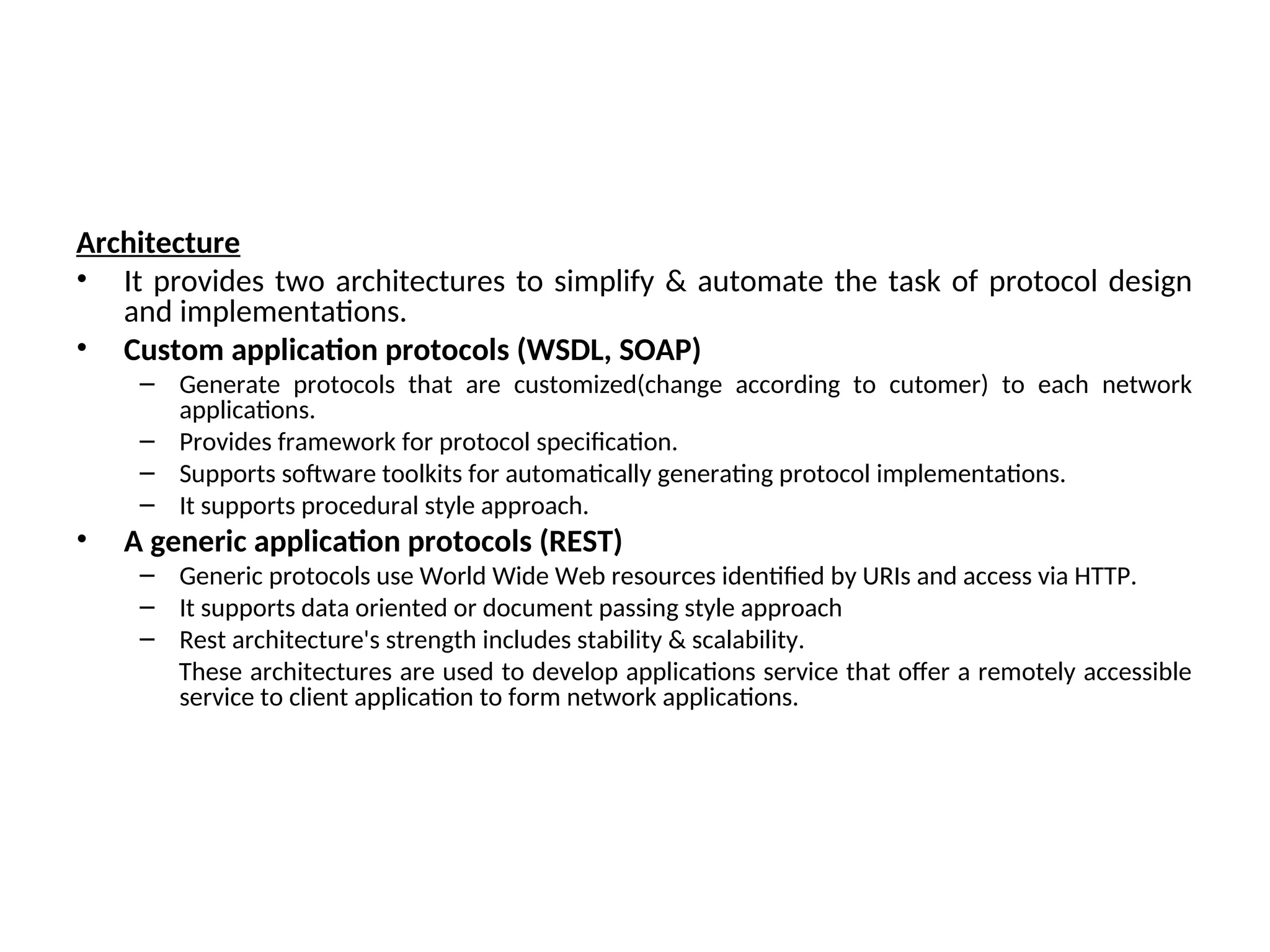 Architecture • It provides two architectures to simplify & automate the task of protocol design and implementations. • Custom application protocols (WSDL, SOAP) – Generate protocols that are customized(change according to cutomer) to each network applications. – Provides framework for protocol specification. – Supports software toolkits for automatically generating protocol implementations. – It supports procedural style approach. • A generic application protocols (REST) – Generic protocols use World Wide Web resources identified by URIs and access via HTTP. – It supports data oriented or document passing style approach – Rest architecture's strength includes stability & scalability. These architectures are used to develop applications service that offer a remotely accessible service to client application to form network applications. 
