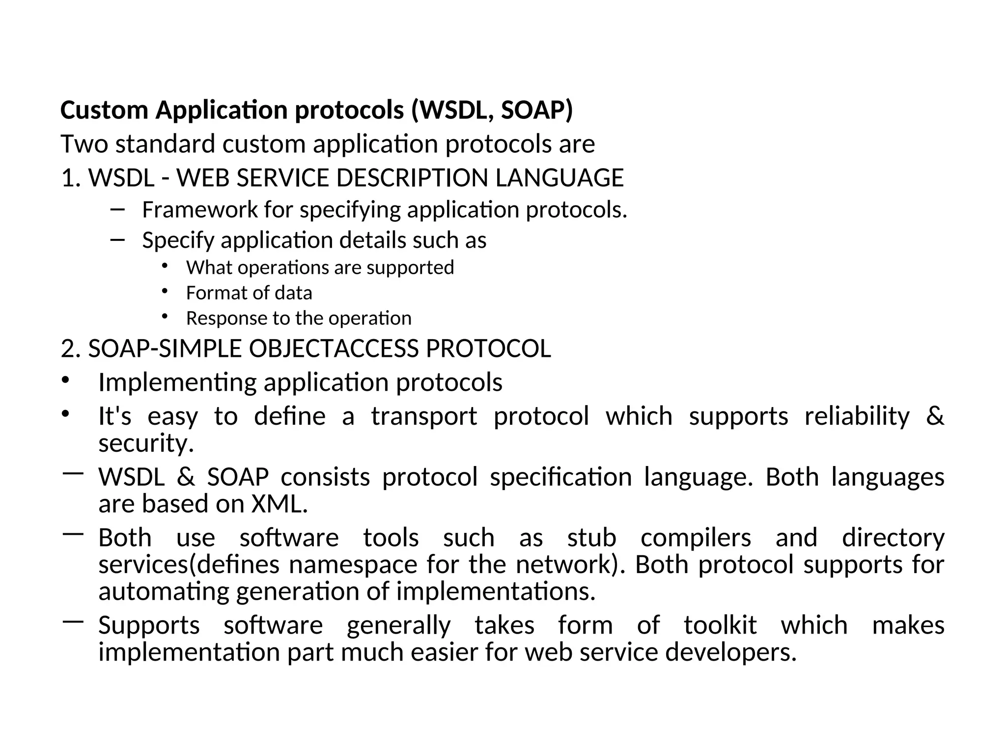Custom Application protocols (WSDL, SOAP) Two standard custom application protocols are 1. WSDL - WEB SERVICE DESCRIPTION LANGUAGE – Framework for specifying application protocols. – Specify application details such as • What operations are supported • Format of data • Response to the operation 2. SOAP-SIMPLE OBJECTACCESS PROTOCOL • Implementing application protocols • It's easy to define a transport protocol which supports reliability & security. — WSDL & SOAP consists protocol specification language. Both languages are based on XML. — Both use software tools such as stub compilers and directory services(defines namespace for the network). Both protocol supports for automating generation of implementations. — Supports software generally takes form of toolkit which makes implementation part much easier for web service developers. 