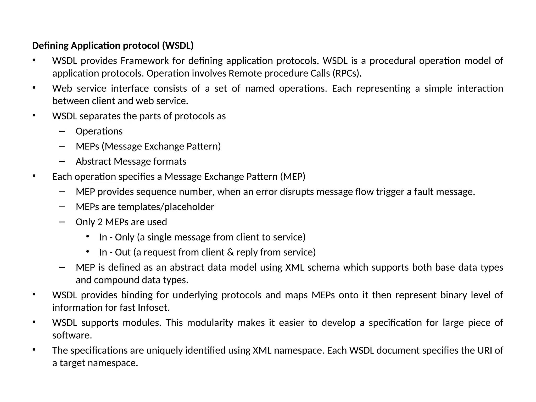 Defining Application protocol (WSDL) • WSDL provides Framework for defining application protocols. WSDL is a procedural operation model of application protocols. Operation involves Remote procedure Calls (RPCs). • Web service interface consists of a set of named operations. Each representing a simple interaction between client and web service. • WSDL separates the parts of protocols as – Operations – MEPs (Message Exchange Pattern) – Abstract Message formats • Each operation specifies a Message Exchange Pattern (MEP) – MEP provides sequence number, when an error disrupts message flow trigger a fault message. – MEPs are templates/placeholder – Only 2 MEPs are used • In - Only (a single message from client to service) • In - Out (a request from client & reply from service) – MEP is defined as an abstract data model using XML schema which supports both base data types and compound data types. • WSDL provides binding for underlying protocols and maps MEPs onto it then represent binary level of information for fast Infoset. • WSDL supports modules. This modularity makes it easier to develop a specification for large piece of software. • The specifications are uniquely identified using XML namespace. Each WSDL document specifies the URI of a target namespace. 