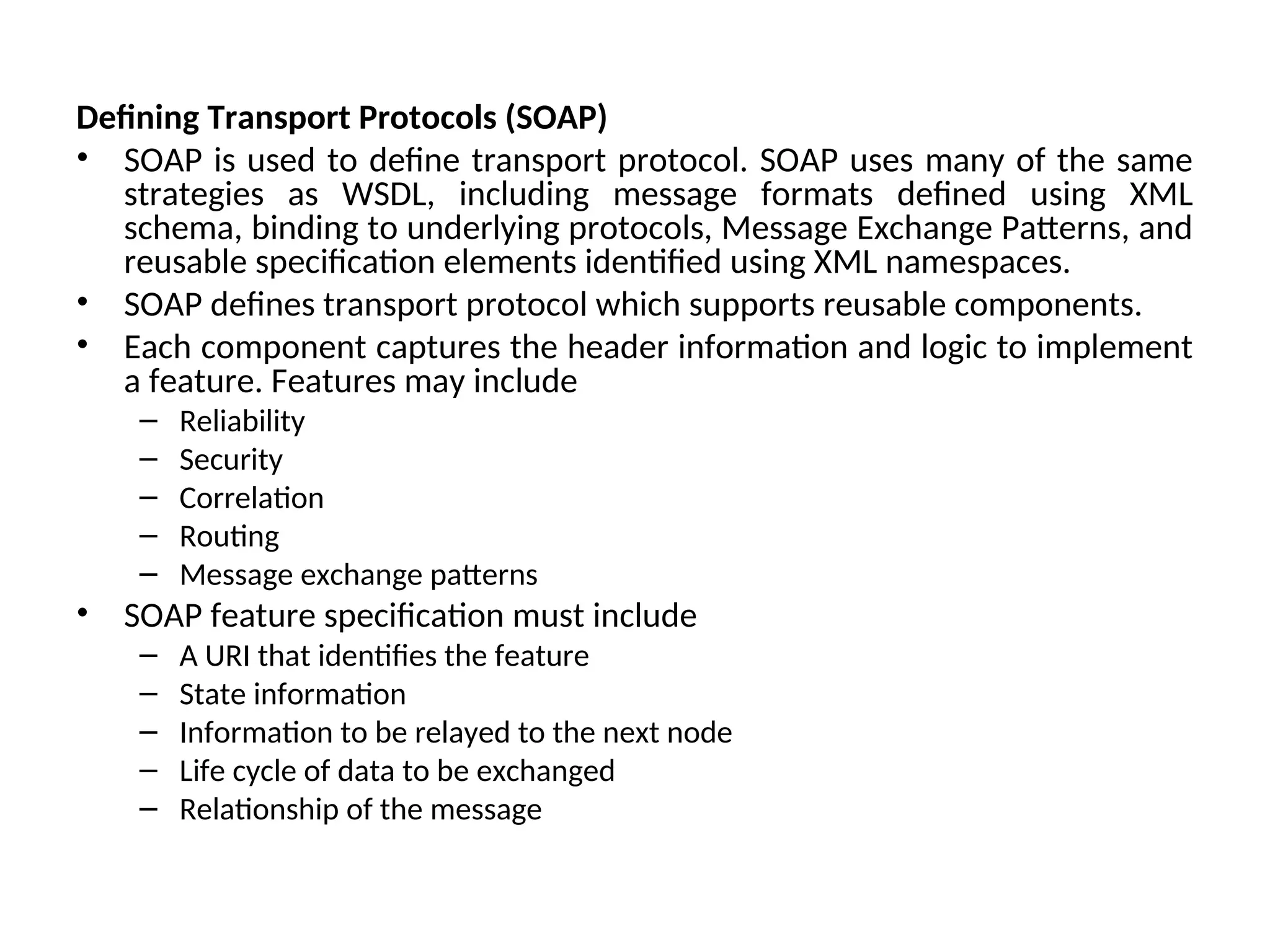Defining Transport Protocols (SOAP) • SOAP is used to define transport protocol. SOAP uses many of the same strategies as WSDL, including message formats defined using XML schema, binding to underlying protocols, Message Exchange Patterns, and reusable specification elements identified using XML namespaces. • SOAP defines transport protocol which supports reusable components. • Each component captures the header information and logic to implement a feature. Features may include – Reliability – Security – Correlation – Routing – Message exchange patterns • SOAP feature specification must include – A URI that identifies the feature – State information – Information to be relayed to the next node – Life cycle of data to be exchanged – Relationship of the message 
