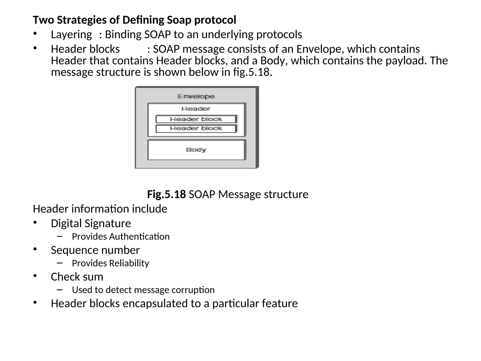 Two Strategies of Defining Soap protocol • Layering : Binding SOAP to an underlying protocols • Header blocks : SOAP message consists of an Envelope, which contains Header that contains Header blocks, and a Body, which contains the payload. The message structure is shown below in fig.5.18. Fig.5.18 SOAP Message structure Header information include • Digital Signature – Provides Authentication • Sequence number – Provides Reliability • Check sum – Used to detect message corruption • Header blocks encapsulated to a particular feature 