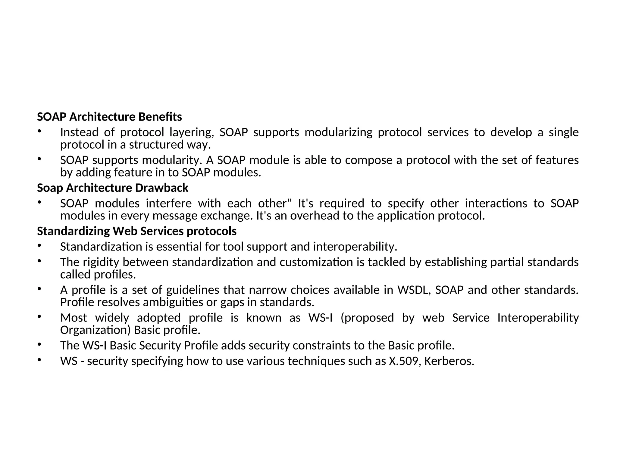 SOAP Architecture Benefits • Instead of protocol layering, SOAP supports modularizing protocol services to develop a single protocol in a structured way. • SOAP supports modularity. A SOAP module is able to compose a protocol with the set of features by adding feature in to SOAP modules. Soap Architecture Drawback • SOAP modules interfere with each other" It's required to specify other interactions to SOAP modules in every message exchange. It's an overhead to the application protocol. Standardizing Web Services protocols • Standardization is essential for tool support and interoperability. • The rigidity between standardization and customization is tackled by establishing partial standards called profiles. • A profile is a set of guidelines that narrow choices available in WSDL, SOAP and other standards. Profile resolves ambiguities or gaps in standards. • Most widely adopted profile is known as WS-I (proposed by web Service Interoperability Organization) Basic profile. • The WS-I Basic Security Profile adds security constraints to the Basic profile. • WS - security specifying how to use various techniques such as X.509, Kerberos. 