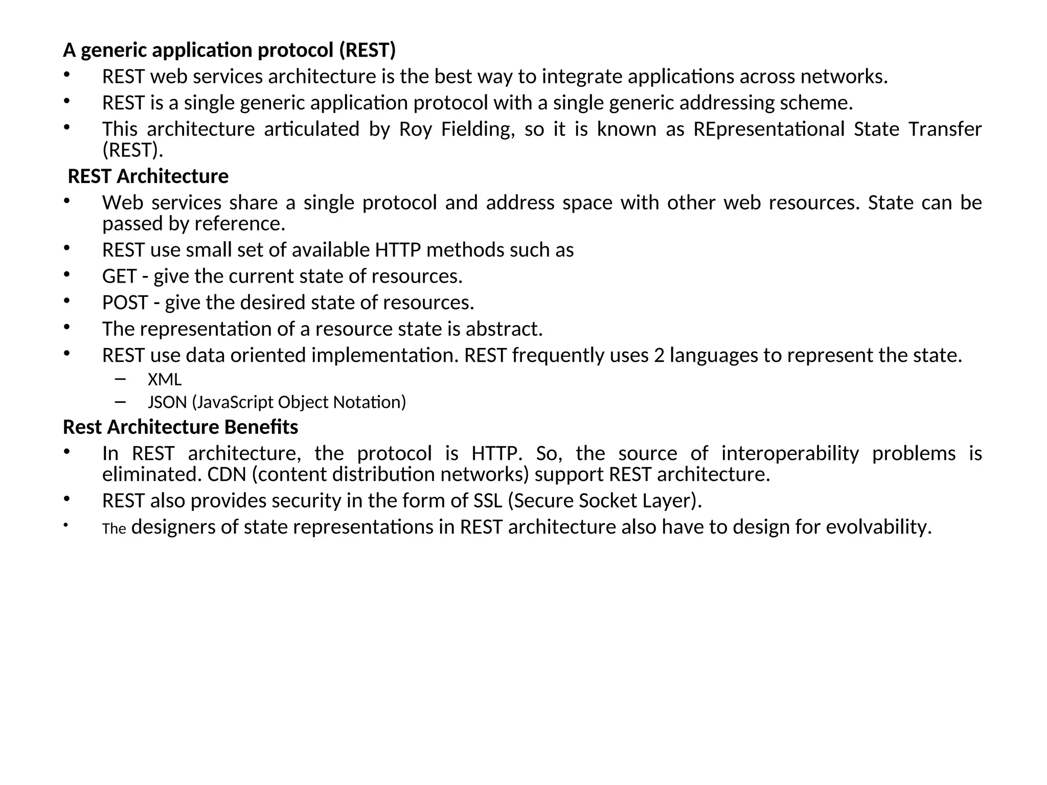 A generic application protocol (REST) • REST web services architecture is the best way to integrate applications across networks. • REST is a single generic application protocol with a single generic addressing scheme. • This architecture articulated by Roy Fielding, so it is known as REpresentational State Transfer (REST). REST Architecture • Web services share a single protocol and address space with other web resources. State can be passed by reference. • REST use small set of available HTTP methods such as • GET - give the current state of resources. • POST - give the desired state of resources. • The representation of a resource state is abstract. • REST use data oriented implementation. REST frequently uses 2 languages to represent the state. – XML – JSON (JavaScript Object Notation) Rest Architecture Benefits • In REST architecture, the protocol is HTTP. So, the source of interoperability problems is eliminated. CDN (content distribution networks) support REST architecture. • REST also provides security in the form of SSL (Secure Socket Layer). • The designers of state representations in REST architecture also have to design for evolvability. 