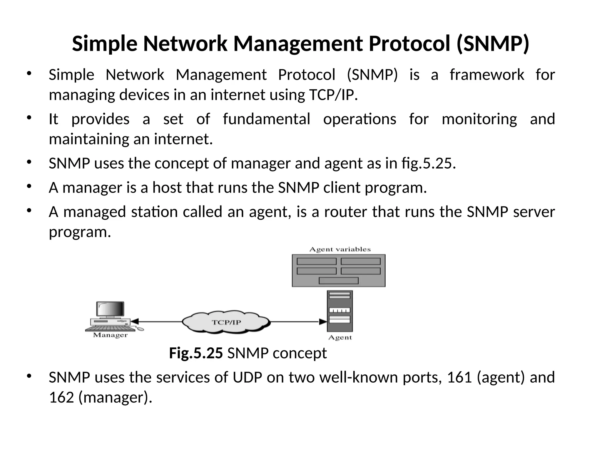 Simple Network Management Protocol (SNMP) • Simple Network Management Protocol (SNMP) is a framework for managing devices in an internet using TCP/IP. • It provides a set of fundamental operations for monitoring and maintaining an internet. • SNMP uses the concept of manager and agent as in fig.5.25. • A manager is a host that runs the SNMP client program. • A managed station called an agent, is a router that runs the SNMP server program. Fig.5.25 SNMP concept • SNMP uses the services of UDP on two well-known ports, 161 (agent) and 162 (manager). 