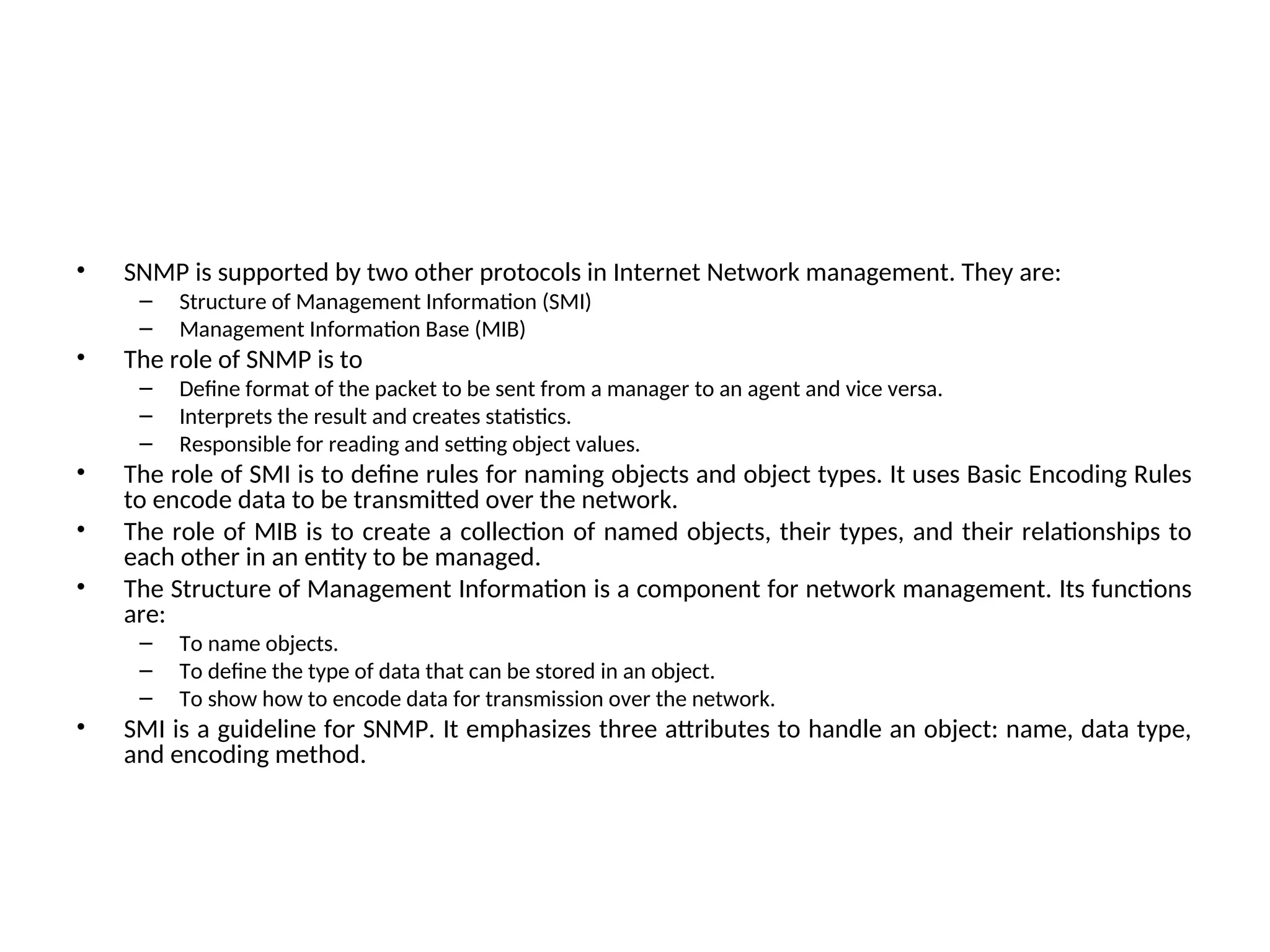 • SNMP is supported by two other protocols in Internet Network management. They are: – Structure of Management Information (SMI) – Management Information Base (MIB) • The role of SNMP is to – Define format of the packet to be sent from a manager to an agent and vice versa. – Interprets the result and creates statistics. – Responsible for reading and setting object values. • The role of SMI is to define rules for naming objects and object types. It uses Basic Encoding Rules to encode data to be transmitted over the network. • The role of MIB is to create a collection of named objects, their types, and their relationships to each other in an entity to be managed. • The Structure of Management Information is a component for network management. Its functions are: – To name objects. – To define the type of data that can be stored in an object. – To show how to encode data for transmission over the network. • SMI is a guideline for SNMP. It emphasizes three attributes to handle an object: name, data type, and encoding method. 
