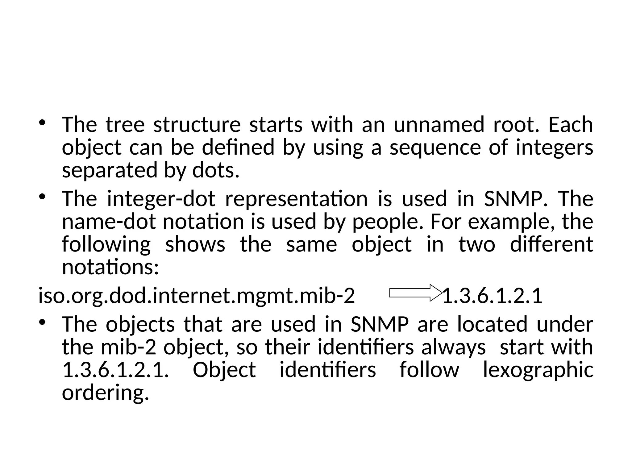 • The tree structure starts with an unnamed root. Each object can be defined by using a sequence of integers separated by dots. • The integer-dot representation is used in SNMP. The name-dot notation is used by people. For example, the following shows the same object in two different notations: iso.org.dod.internet.mgmt.mib-2 1.3.6.1.2.1 • The objects that are used in SNMP are located under the mib-2 object, so their identifiers always start with 1.3.6.1.2.1. Object identifiers follow lexographic ordering. 