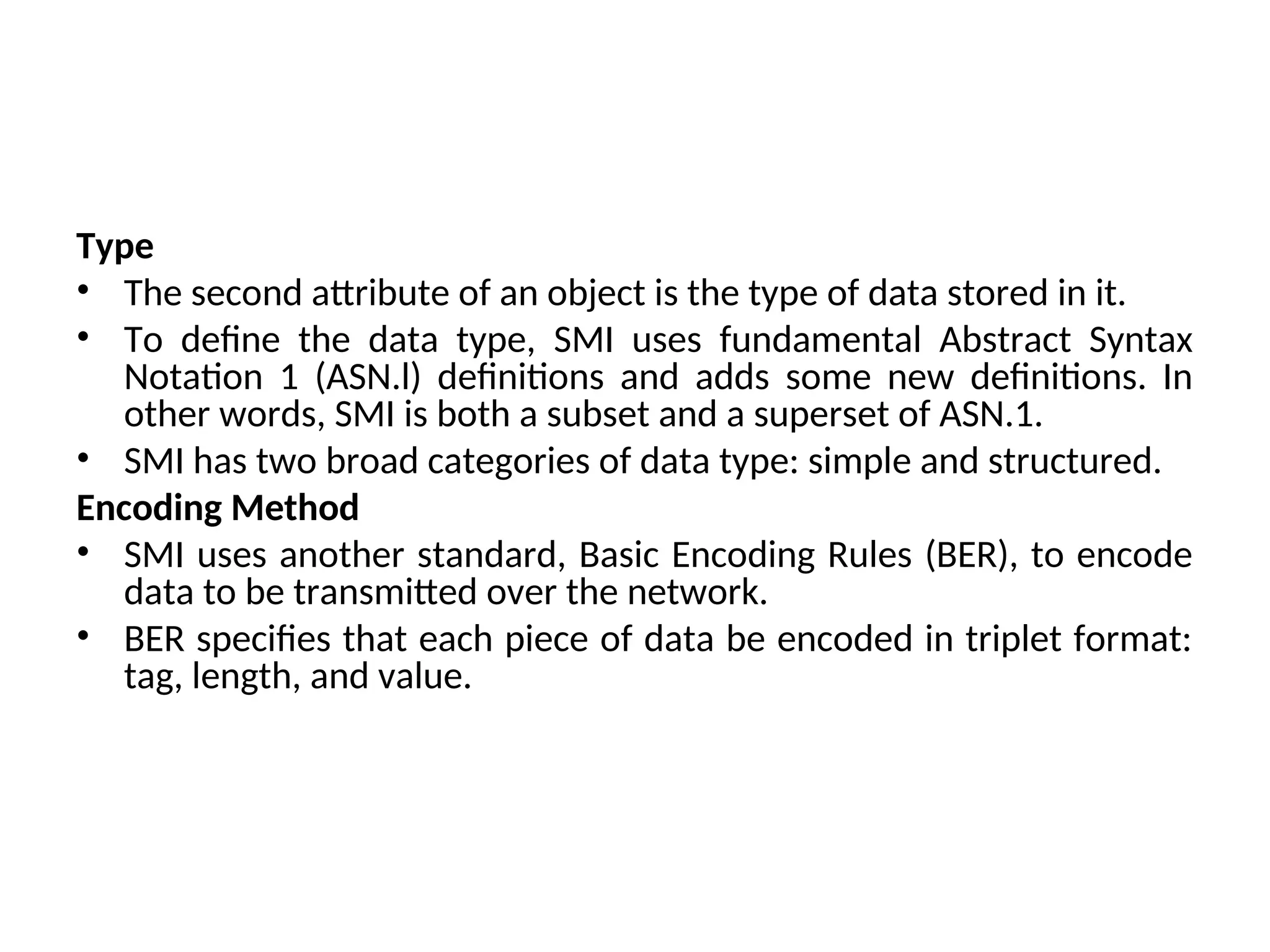 Type • The second attribute of an object is the type of data stored in it. • To define the data type, SMI uses fundamental Abstract Syntax Notation 1 (ASN.l) definitions and adds some new definitions. In other words, SMI is both a subset and a superset of ASN.1. • SMI has two broad categories of data type: simple and structured. Encoding Method • SMI uses another standard, Basic Encoding Rules (BER), to encode data to be transmitted over the network. • BER specifies that each piece of data be encoded in triplet format: tag, length, and value. 