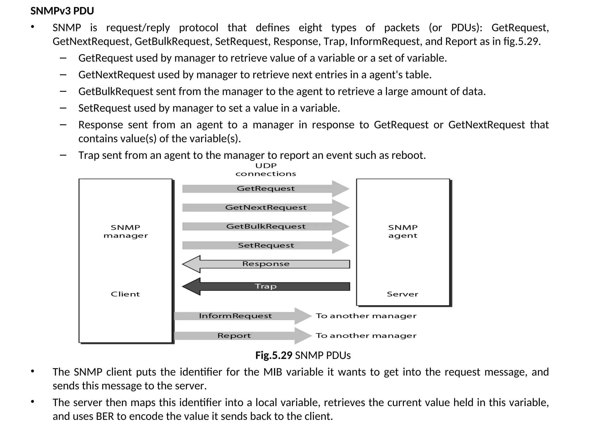 SNMPv3 PDU • SNMP is request/reply protocol that defines eight types of packets (or PDUs): GetRequest, GetNextRequest, GetBulkRequest, SetRequest, Response, Trap, InformRequest, and Report as in fig.5.29. – GetRequest used by manager to retrieve value of a variable or a set of variable. – GetNextRequest used by manager to retrieve next entries in a agent's table. – GetBulkRequest sent from the manager to the agent to retrieve a large amount of data. – SetRequest used by manager to set a value in a variable. – Response sent from an agent to a manager in response to GetRequest or GetNextRequest that contains value(s) of the variable(s). – Trap sent from an agent to the manager to report an event such as reboot. Fig.5.29 SNMP PDUs • The SNMP client puts the identifier for the MIB variable it wants to get into the request message, and sends this message to the server. • The server then maps this identifier into a local variable, retrieves the current value held in this variable, and uses BER to encode the value it sends back to the client. 
