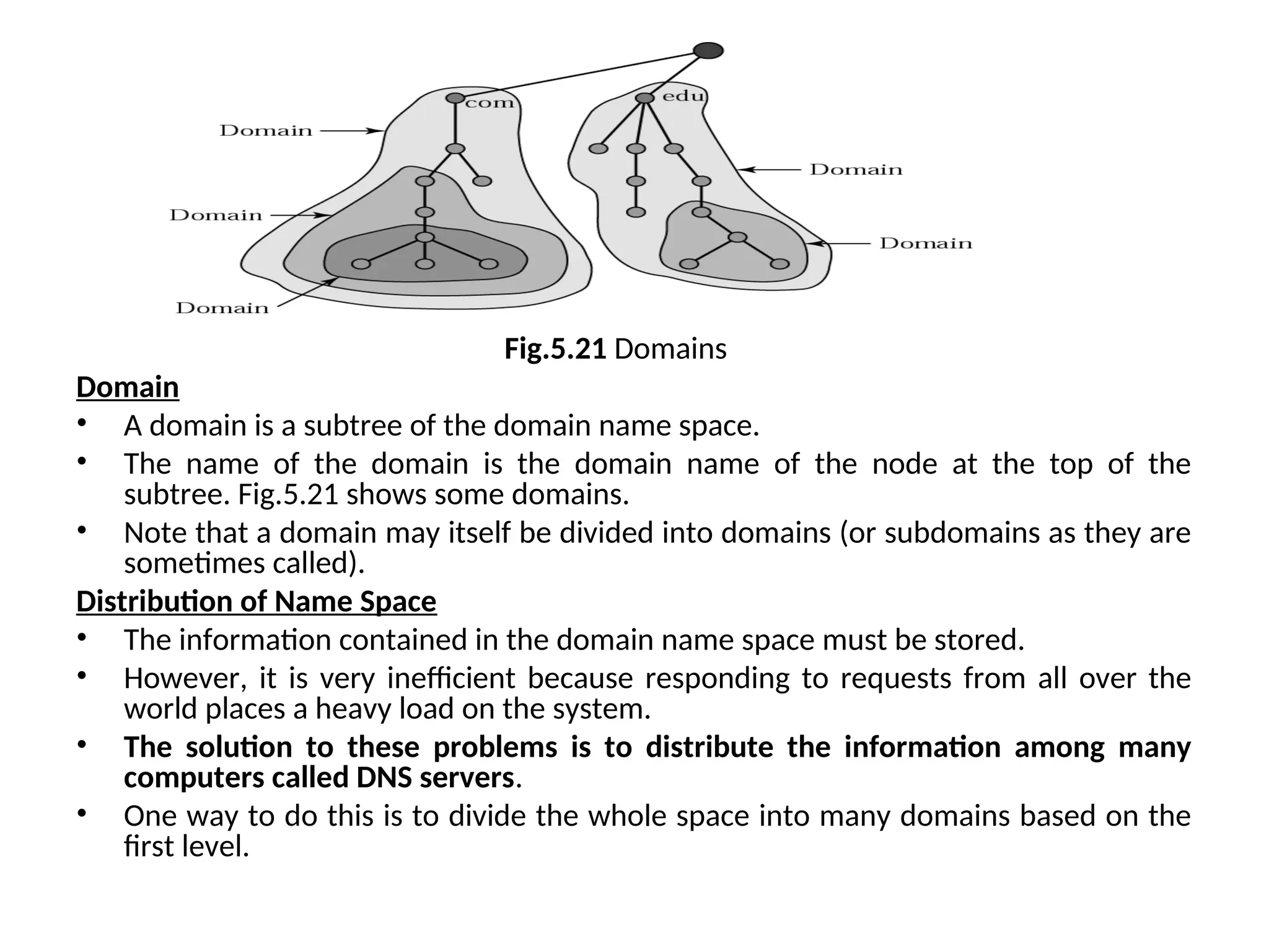 Fig.5.21 Domains Domain • A domain is a subtree of the domain name space. • The name of the domain is the domain name of the node at the top of the subtree. Fig.5.21 shows some domains. • Note that a domain may itself be divided into domains (or subdomains as they are sometimes called). Distribution of Name Space • The information contained in the domain name space must be stored. • However, it is very inefficient because responding to requests from all over the world places a heavy load on the system. • The solution to these problems is to distribute the information among many computers called DNS servers. • One way to do this is to divide the whole space into many domains based on the first level. 