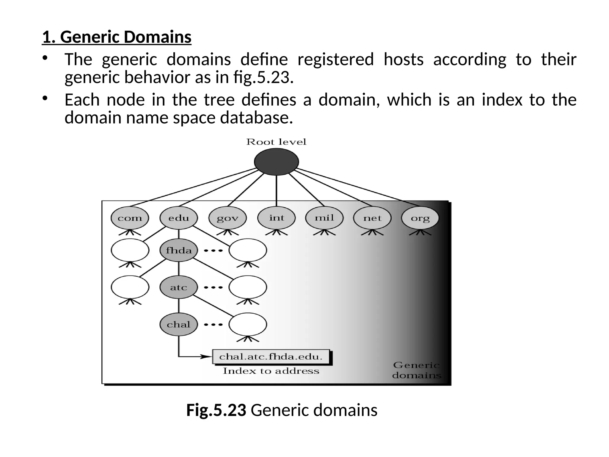 1. Generic Domains • The generic domains define registered hosts according to their generic behavior as in fig.5.23. • Each node in the tree defines a domain, which is an index to the domain name space database. Fig.5.23 Generic domains 