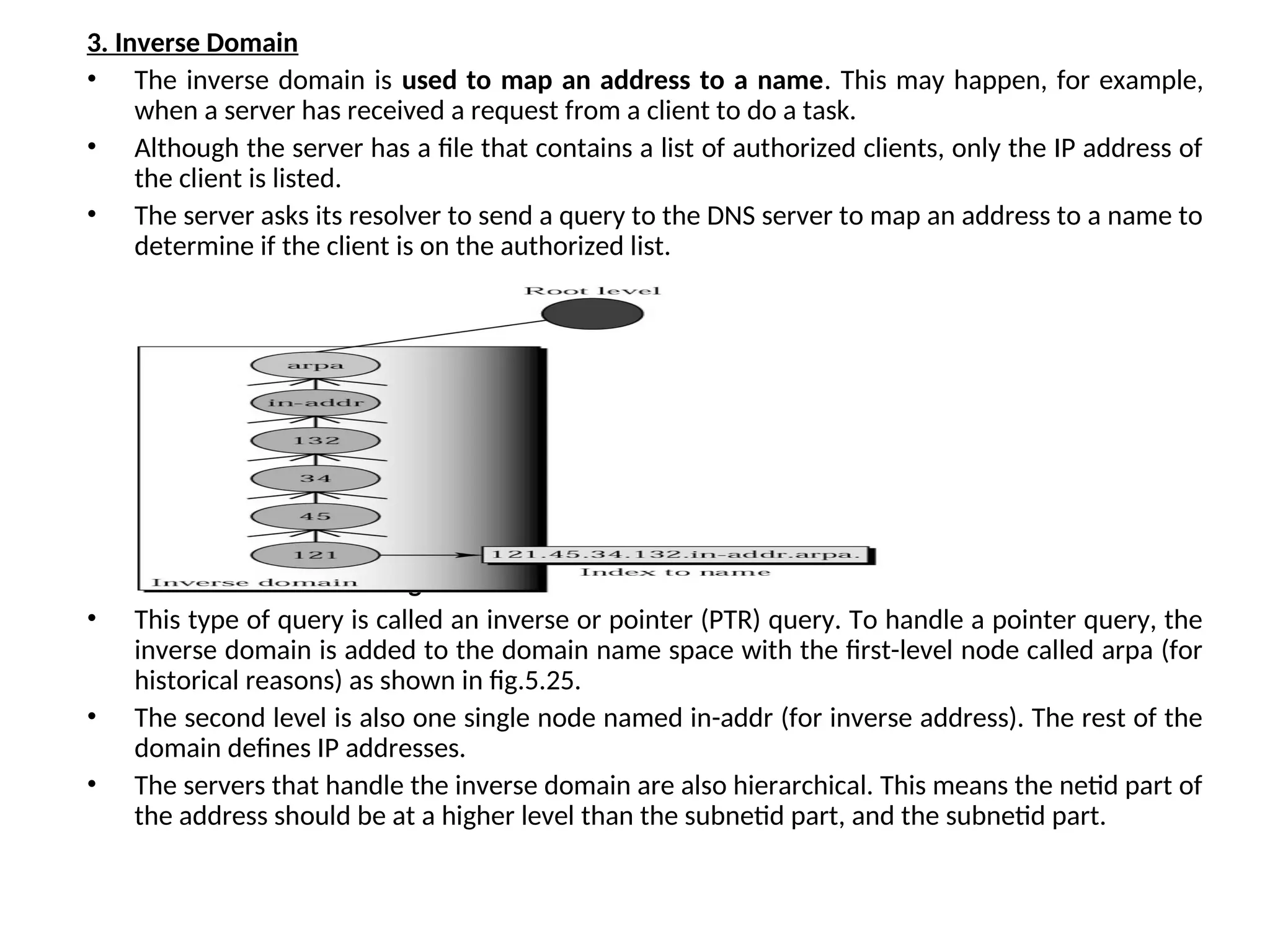 3. Inverse Domain • The inverse domain is used to map an address to a name. This may happen, for example, when a server has received a request from a client to do a task. • Although the server has a file that contains a list of authorized clients, only the IP address of the client is listed. • The server asks its resolver to send a query to the DNS server to map an address to a name to determine if the client is on the authorized list. Fig.5.25 Inverse Domain • This type of query is called an inverse or pointer (PTR) query. To handle a pointer query, the inverse domain is added to the domain name space with the first-level node called arpa (for historical reasons) as shown in fig.5.25. • The second level is also one single node named in-addr (for inverse address). The rest of the domain defines IP addresses. • The servers that handle the inverse domain are also hierarchical. This means the netid part of the address should be at a higher level than the subnetid part, and the subnetid part. 