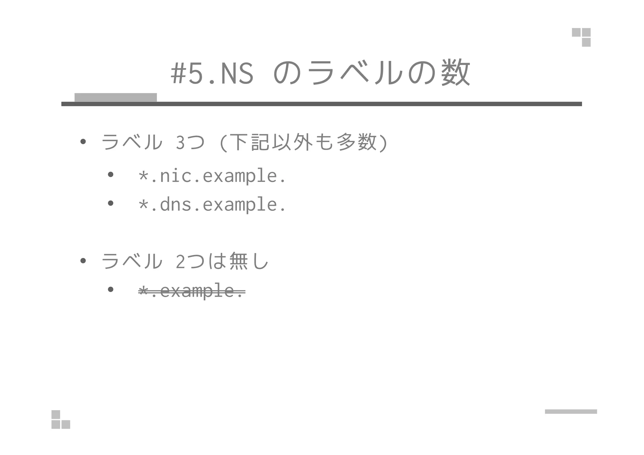 #5.NS のラベルの数 
• ラベル3つ(下記以外も多数) 
• *.nic.example. 
• *.dns.example. 
• ラベル2つは無し 
• *.example. 
 
