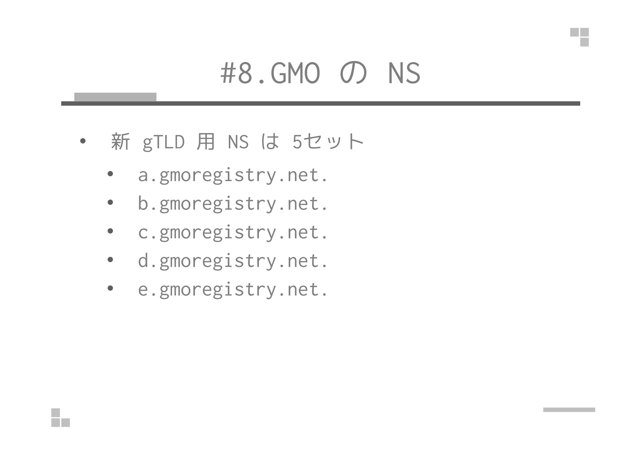 #8.GMO のNS 
• 新gTLD 用NS は5セット 
• a.gmoregistry.net. 
• b.gmoregistry.net. 
•• cc..ggmmoorreeggiissttrryy..nneett.. 
• d.gmoregistry.net. 
• e.gmoregistry.net. 
 