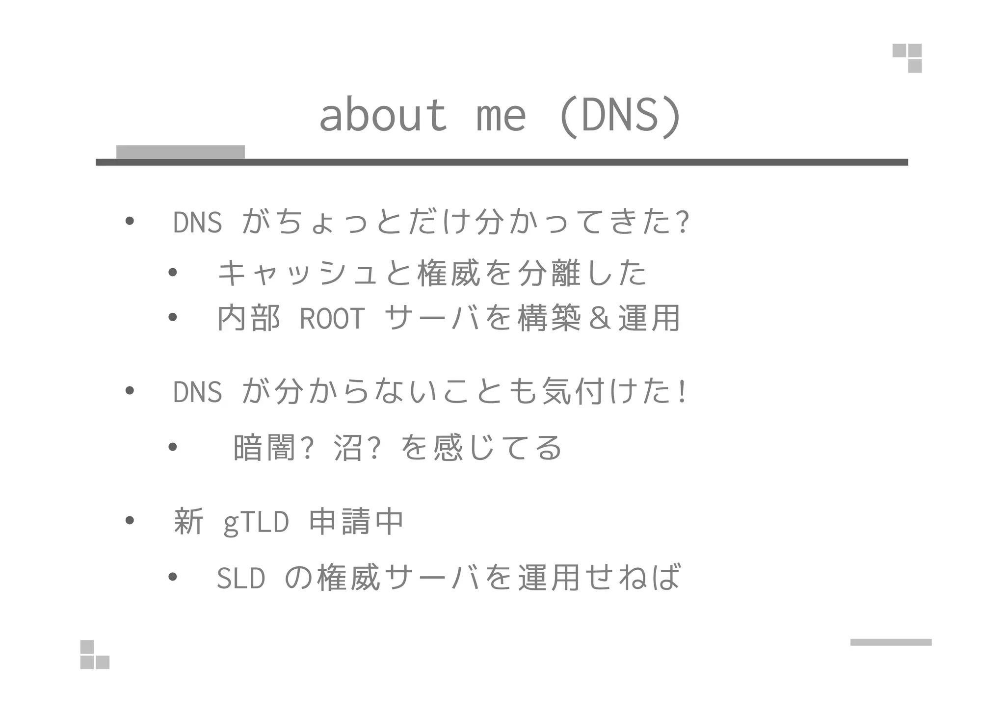 about me (DNS) 
• DNS がちょっとだけ分かってきた? 
• キャッシュと権威を分離した 
• 内部ROOT サーバを構築＆運用 
• DNS が分からないことも気付けた! 
• 暗闇? 沼? を感じてる 
• 新gTLD 申請中 
• SLD の権威サーバを運用せねば 
 