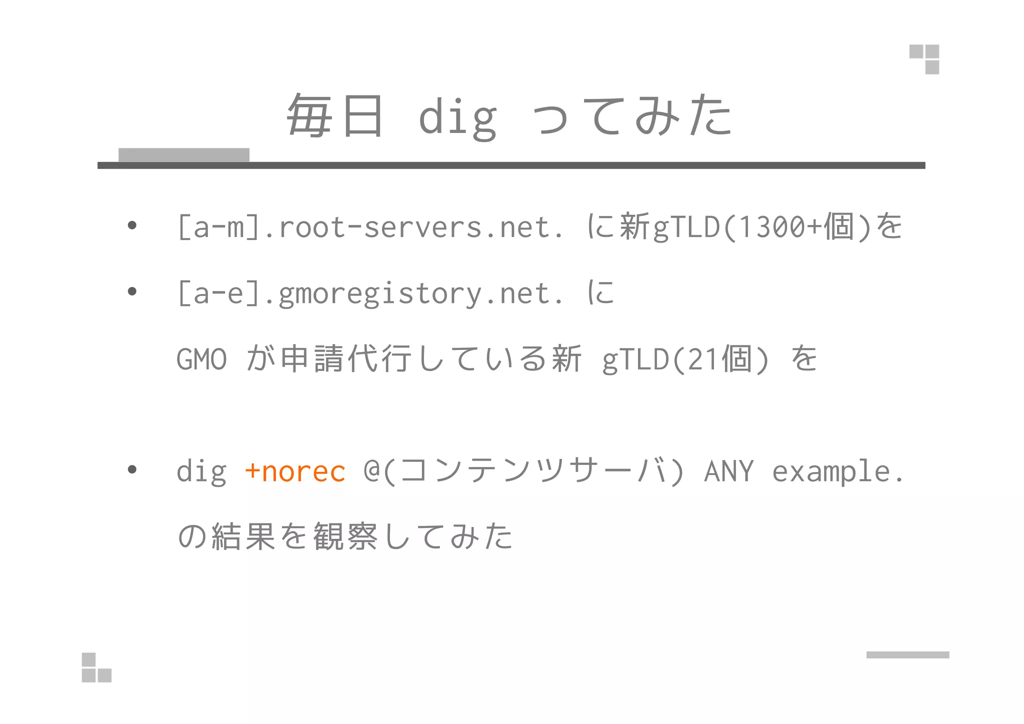 毎日dig ってみた 
• [a-m].root-servers.net. に新gTLD(1300+個)を 
• [a-e].gmoregistory.net. に 
GGMMOO が申請代行している新ggTTLLDD((2211個)) を
• dig +norec @(コンテンツサーバ) ANY example. 
の結果を観察してみた 
 
