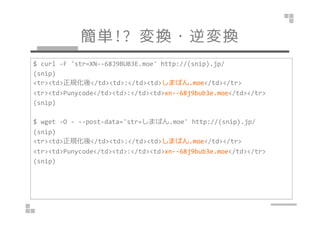 g!? Q?Q 
$ curl -F 'str=XN--68J9BUB3E.moe' http://(snip).jp/ 
(snip) 
<tr><td>Ҏ</td><td>:</td><td>ޤѤ.moe</td></tr> 
<tr><td>Punycode</td><td>:</td><td>xn--68j9bub3e.moe</td></tr> 
(snip) 
$ wget -O - --post-data='str=ޤѤ.moe' http://(snip).jp/ 
(snip) 
<tr><td>Ҏ</td><td>:</td><td>ޤѤ.moe</td></tr> 
<tr><td>Punycode</td><td>:</td><td>xn--68j9bub3e.moe</td></tr> 
(snip) 
 