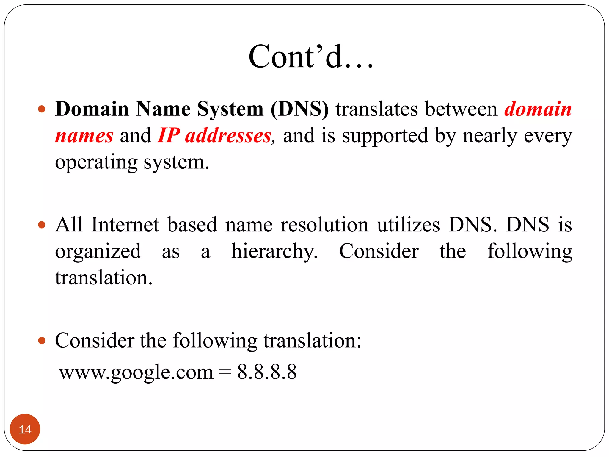 Cont‘d…
 Domain Name System (DNS) translates between domain
names and IP addresses, and is supported by nearly every
operating system.
 All Internet based name resolution utilizes DNS. DNS is
organized as a hierarchy. Consider the following
translation.
 Consider the following translation:
www.google.com = 8.8.8.8
14
 