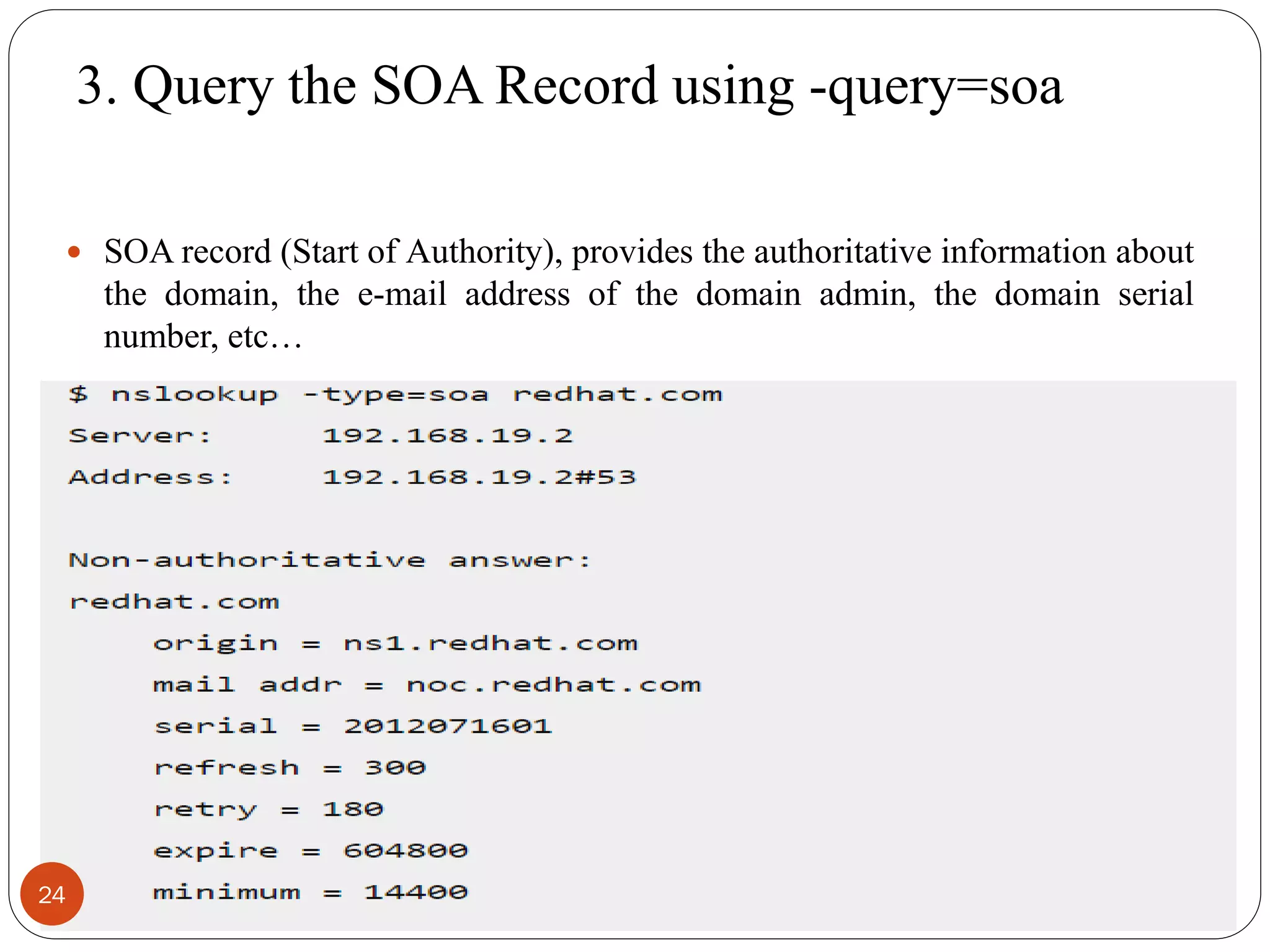 3. Query the SOA Record using -query=soa
 SOA record (Start of Authority), provides the authoritative information about
the domain, the e-mail address of the domain admin, the domain serial
number, etc…
24
 